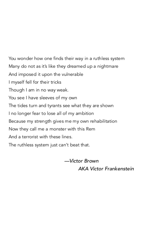 You wonder how one finds their way in a ruthless system Many do not as it’s like they dreamed up a nightmare And imposed it upon the vulnerable  I myself fell for their tricks  Though | am in no way weak.  You see | have sleeves of my own  The tides turn and tyrants see what they are shown  1no longer fear to lose all of my ambition  Because my strength gives me my own rehabilitation Now they call me a monster wit  this Rem And a terrorist with these lines.  The ruthless system just can’t beat that.  —Victor Brown AKA Victor Frankenstein 
